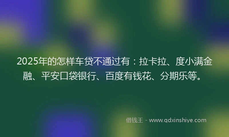 2025年的怎样车贷不通过有：拉卡拉、度小满金融、平安口袋银行、百度有钱花、分期乐等。