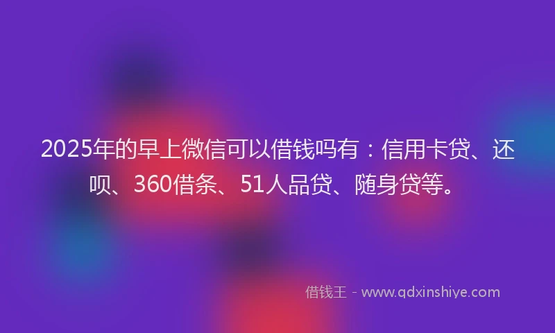 2025年的早上微信可以借钱吗有：信用卡贷、还呗、360借条、51人品贷、随身贷等。