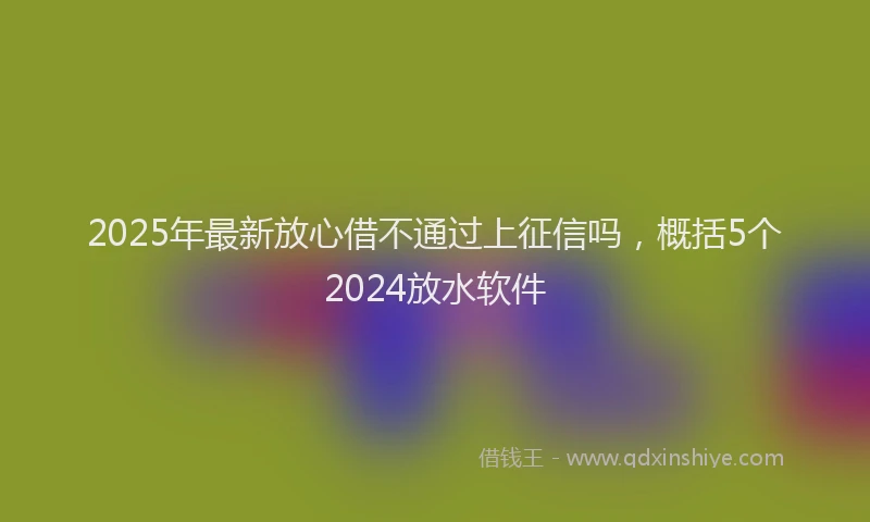 2025年最新放心借不通过上征信吗，概括5个2024放水软件