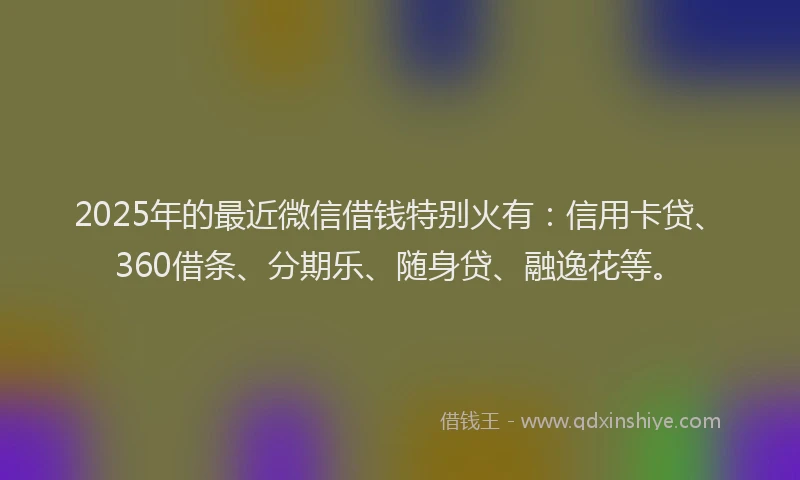 2025年的最近微信借钱特别火有：信用卡贷、360借条、分期乐、随身贷、融逸花等。