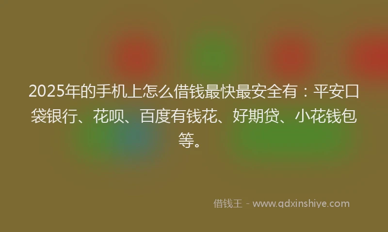 2025年的手机上怎么借钱最快最安全有：平安口袋银行、花呗、百度有钱花、好期贷、小花钱包等。