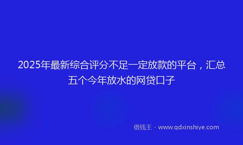 2025年最新综合评分不足一定放款的平台，汇总五个今年放水的网贷口子