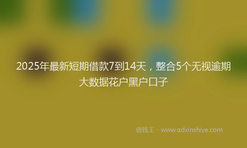 2025年最新短期借款7到14天，整合5个无视逾期大数据花户黑户口子
