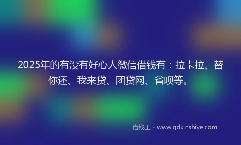 2025年的有没有好心人微信借钱有：拉卡拉、替你还、我来贷、团贷网、省呗等。