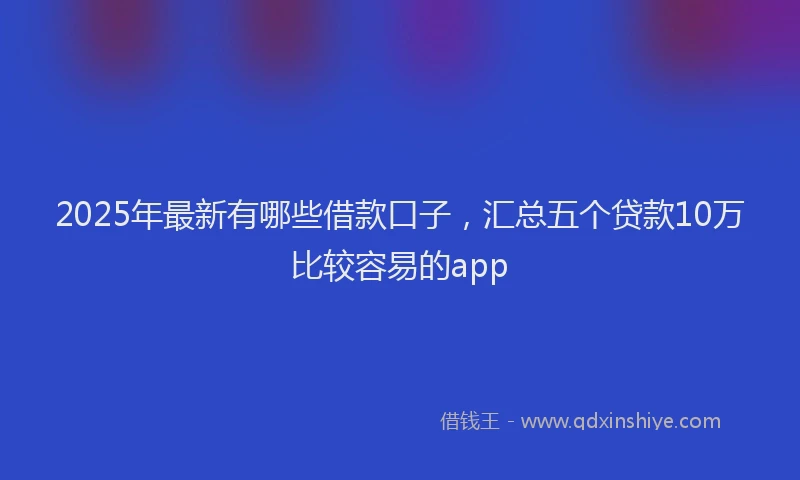 2025年最新有哪些借款口子，汇总五个贷款10万比较容易的app