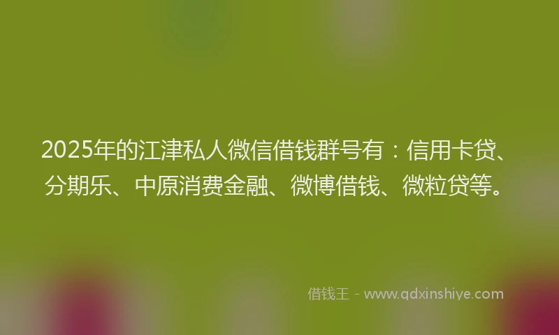2025年的江津私人微信借钱群号有：信用卡贷、分期乐、中原消费金融、微博借钱、微粒贷等。