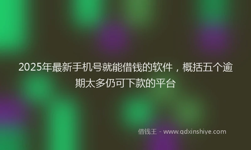 2025年最新手机号就能借钱的软件，概括五个逾期太多仍可下款的平台