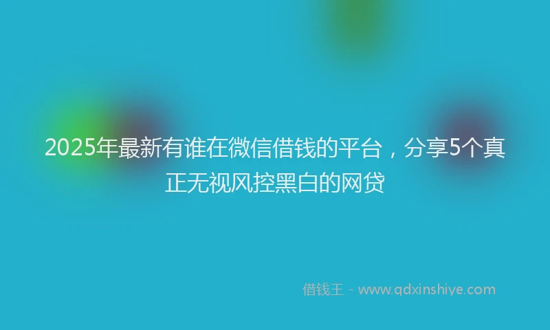2025年最新有谁在微信借钱的平台，分享5个真正无视风控黑白的网贷