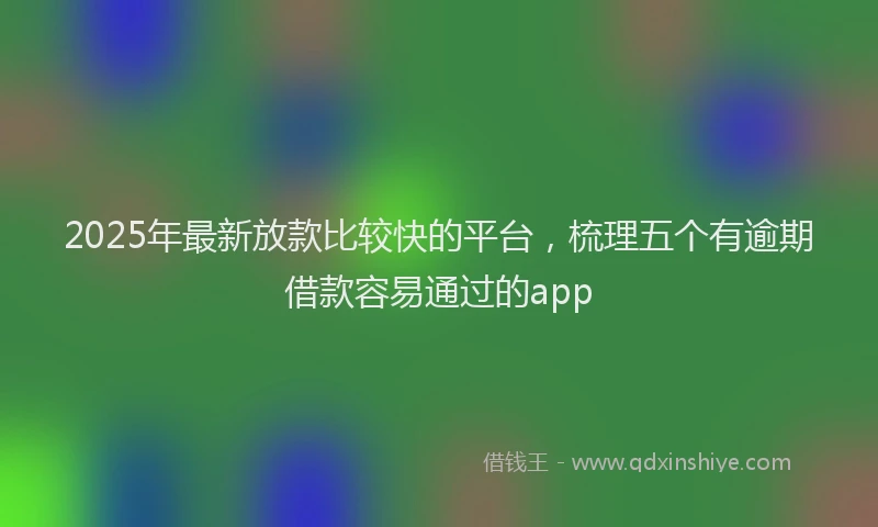2025年最新放款比较快的平台，梳理五个有逾期借款容易通过的app
