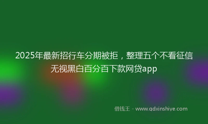 2025年最新招行车分期被拒，整理五个不看征信无视黑白百分百下款网贷app