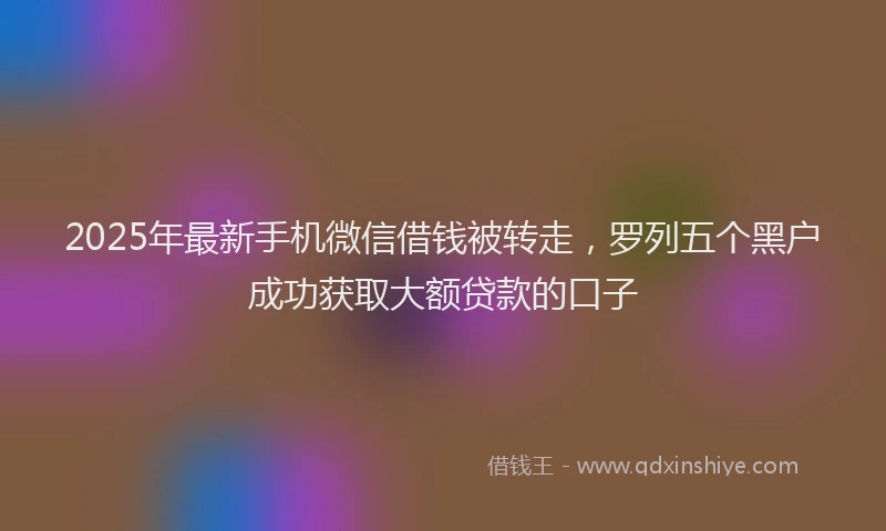 2025年最新手机微信借钱被转走，罗列五个黑户成功获取大额贷款的口子
