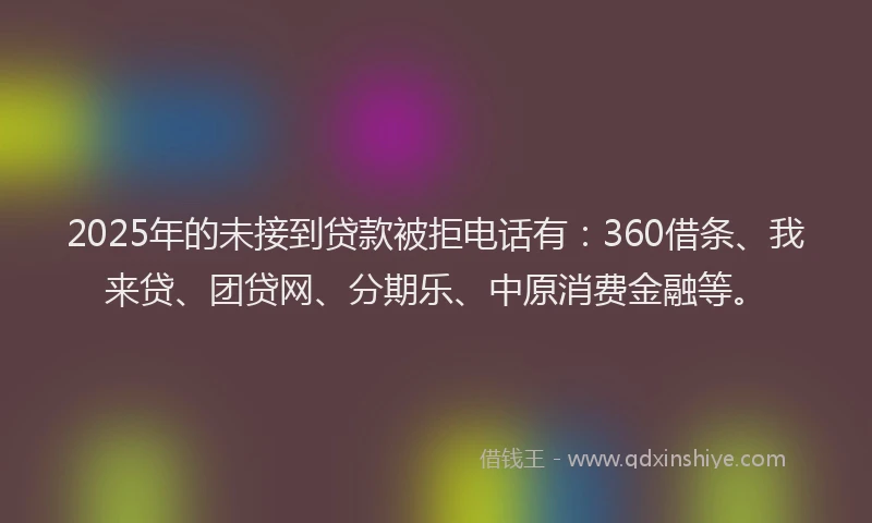 2025年的未接到贷款被拒电话有：360借条、我来贷、团贷网、分期乐、中原消费金融等。