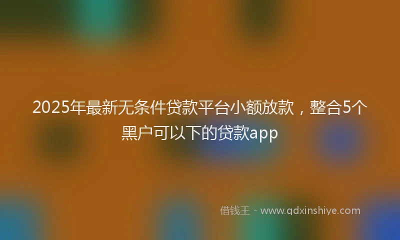 2025年最新无条件贷款平台小额放款，整合5个黑户可以下的贷款app