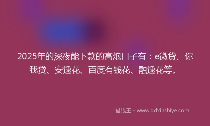 2025年的深夜能下款的高炮口子有：e微贷、你我贷、安逸花、百度有钱花、融逸花等。