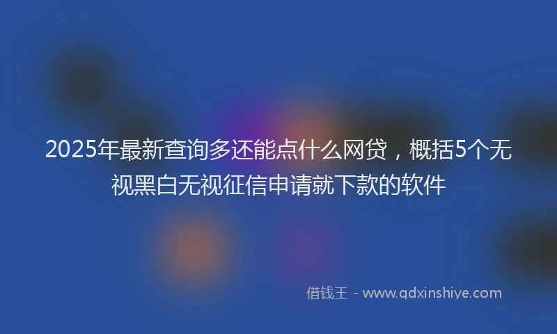 2025年最新查询多还能点什么网贷，概括5个无视黑白无视征信申请就下款的软件