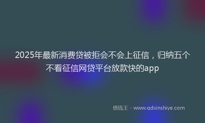 2025年最新消费贷被拒会不会上征信，归纳五个不看征信网贷平台放款快的app