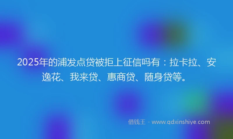 2025年的浦发点贷被拒上征信吗有：拉卡拉、安逸花、我来贷、惠商贷、随身贷等。