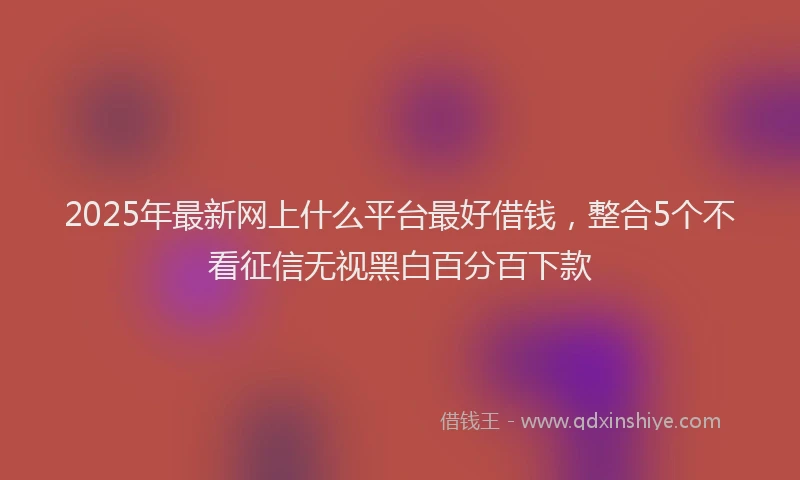 2025年最新网上什么平台最好借钱，整合5个不看征信无视黑白百分百下款