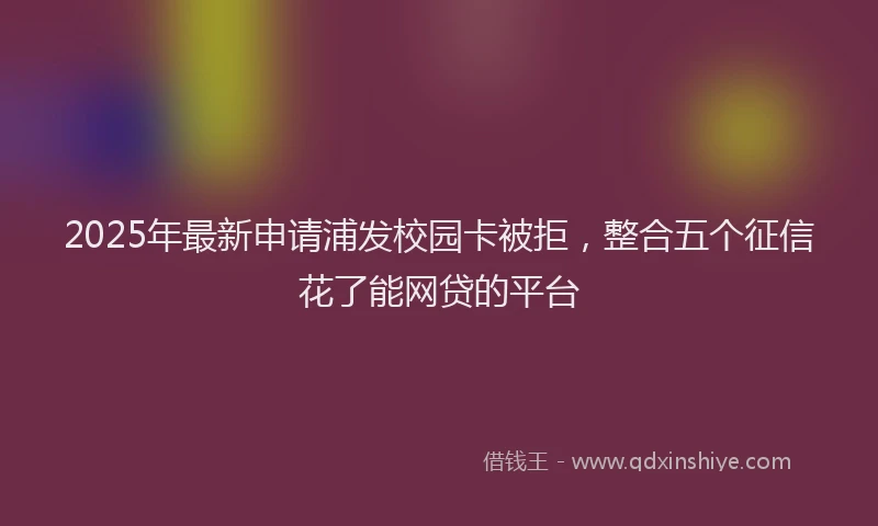 2025年最新申请浦发校园卡被拒，整合五个征信花了能网贷的平台