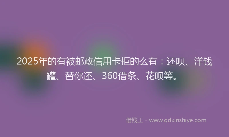 2025年的有被邮政信用卡拒的么有：还呗、洋钱罐、替你还、360借条、花呗等。
