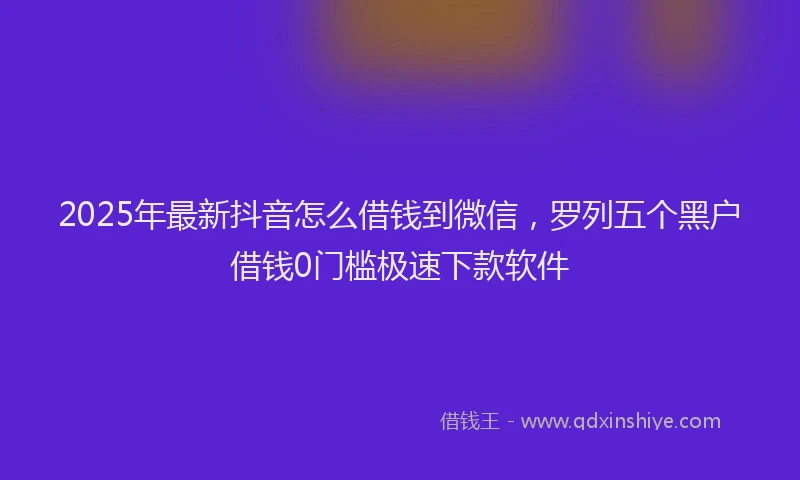 2025年最新抖音怎么借钱到微信，罗列五个黑户借钱0门槛极速下款软件