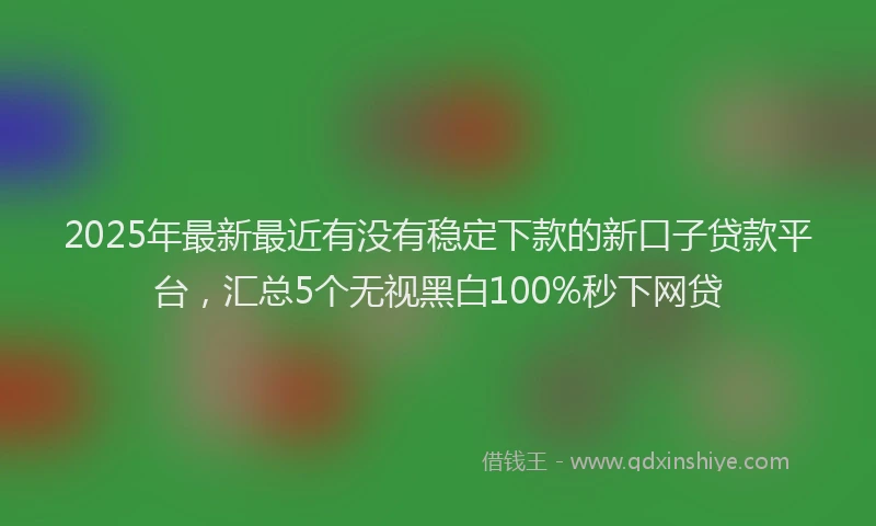 2025年最新最近有没有稳定下款的新口子贷款平台，汇总5个无视黑白100%秒下网贷