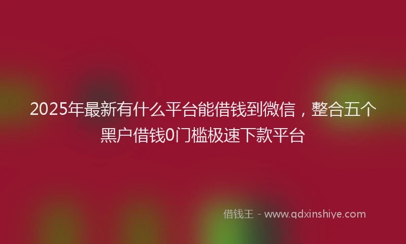 2025年最新有什么平台能借钱到微信，整合五个黑户借钱0门槛极速下款平台