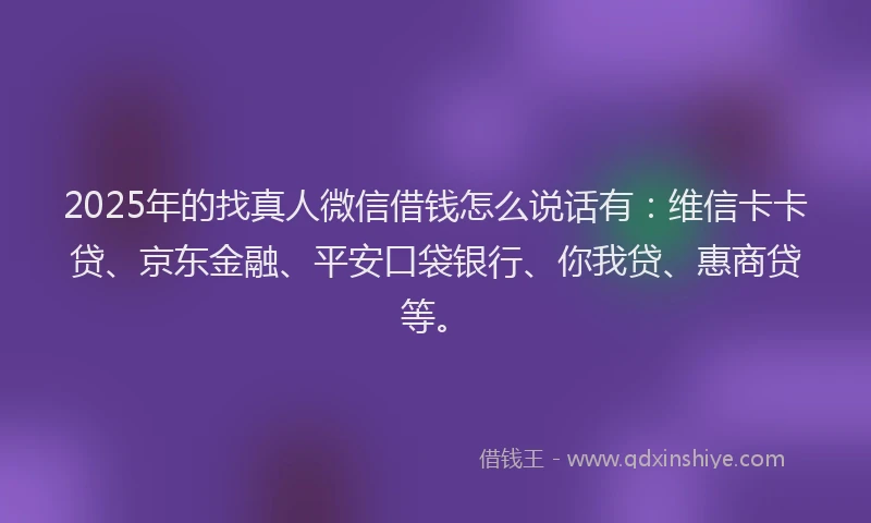 2025年的找真人微信借钱怎么说话有：维信卡卡贷、京东金融、平安口袋银行、你我贷、惠商贷等。