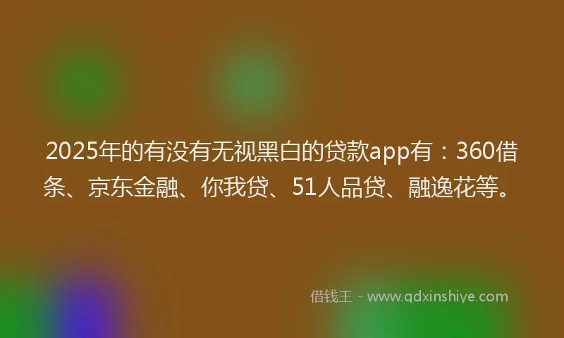 2025年的有没有无视黑白的贷款app有：360借条、京东金融、你我贷、51人品贷、融逸花等。