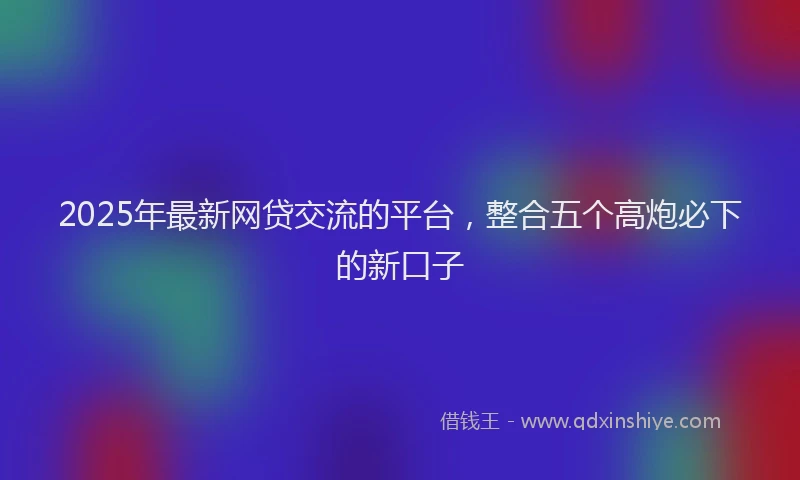 2025年最新网贷交流的平台，整合五个高炮必下的新口子