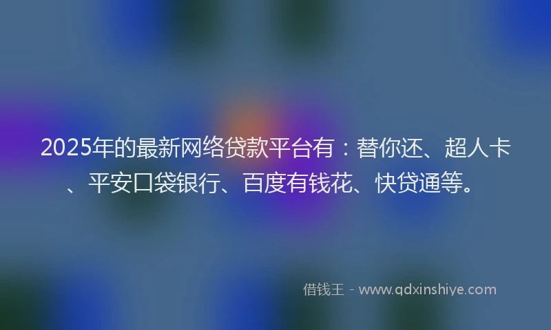 2025年的最新网络贷款平台有：替你还、超人卡、平安口袋银行、百度有钱花、快贷通等。