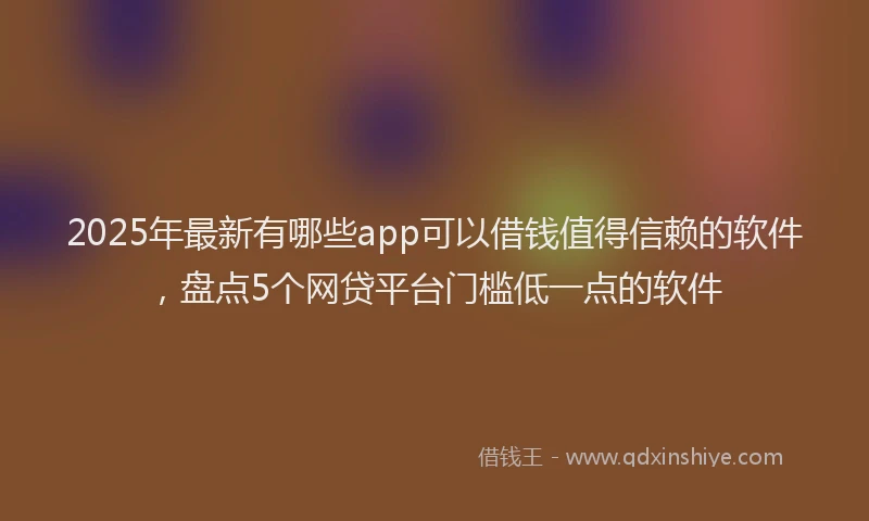2025年最新有哪些app可以借钱值得信赖的软件，盘点5个网贷平台门槛低一点的软件
