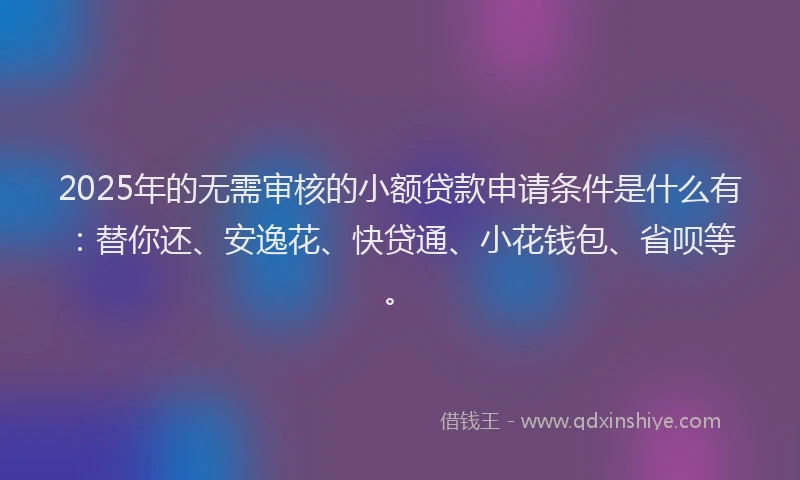 2025年的无需审核的小额贷款申请条件是什么有：替你还、安逸花、快贷通、小花钱包、省呗等。