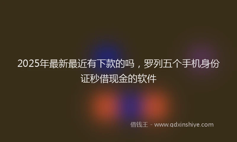 2025年最新最近有下款的吗，罗列五个手机身份证秒借现金的软件