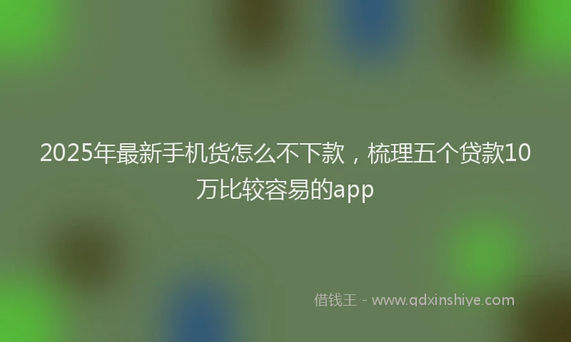 2025年最新手机货怎么不下款，梳理五个贷款10万比较容易的app