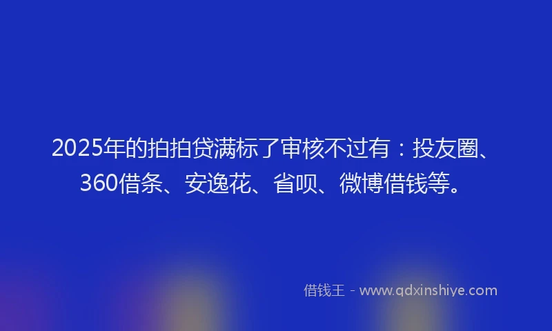 2025年的拍拍贷满标了审核不过有：投友圈、360借条、安逸花、省呗、微博借钱等。