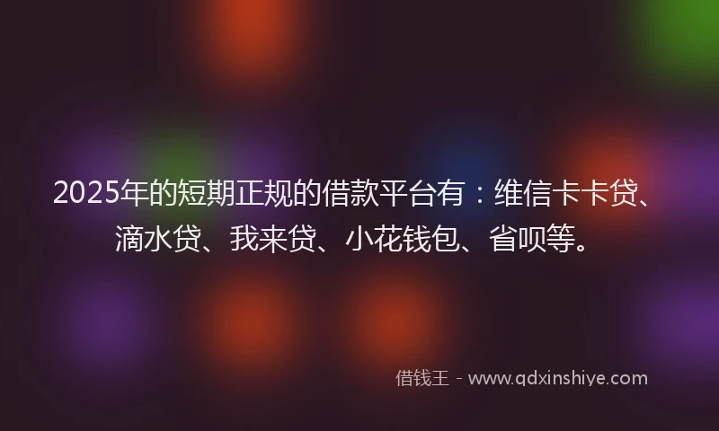 2025年的短期正规的借款平台有：维信卡卡贷、滴水贷、我来贷、小花钱包、省呗等。