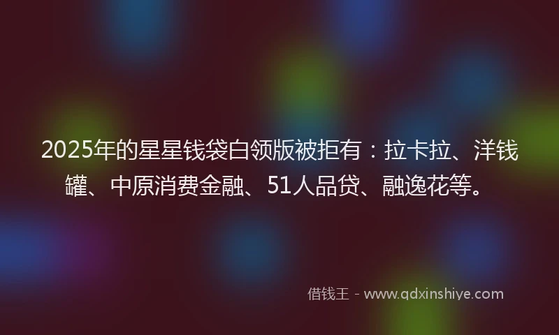 2025年的星星钱袋白领版被拒有：拉卡拉、洋钱罐、中原消费金融、51人品贷、融逸花等。