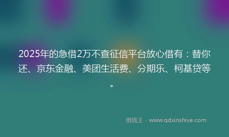 2025年的急借2万不查征信平台放心借有：替你还、京东金融、美团生活费、分期乐、柯基贷等。