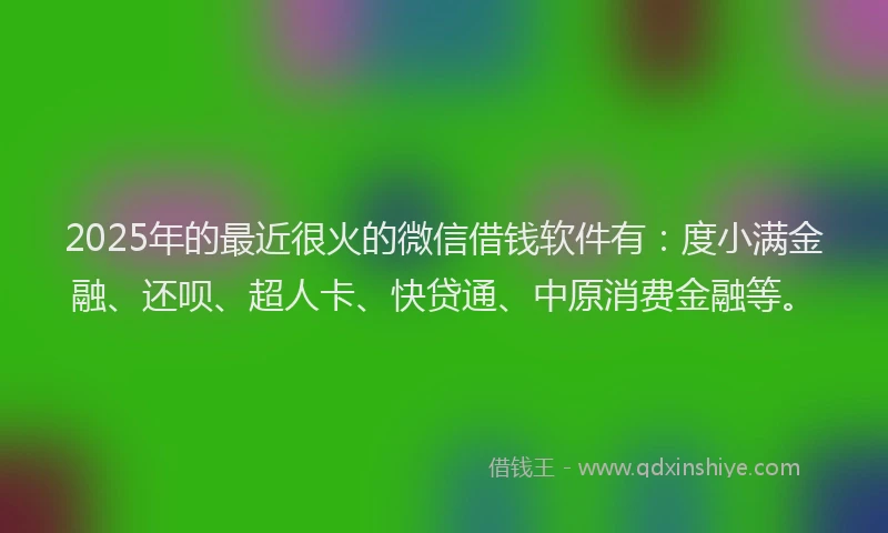 2025年的最近很火的微信借钱软件有：度小满金融、还呗、超人卡、快贷通、中原消费金融等。