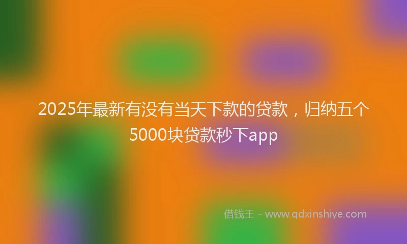 2025年最新有没有当天下款的贷款，归纳五个5000块贷款秒下app