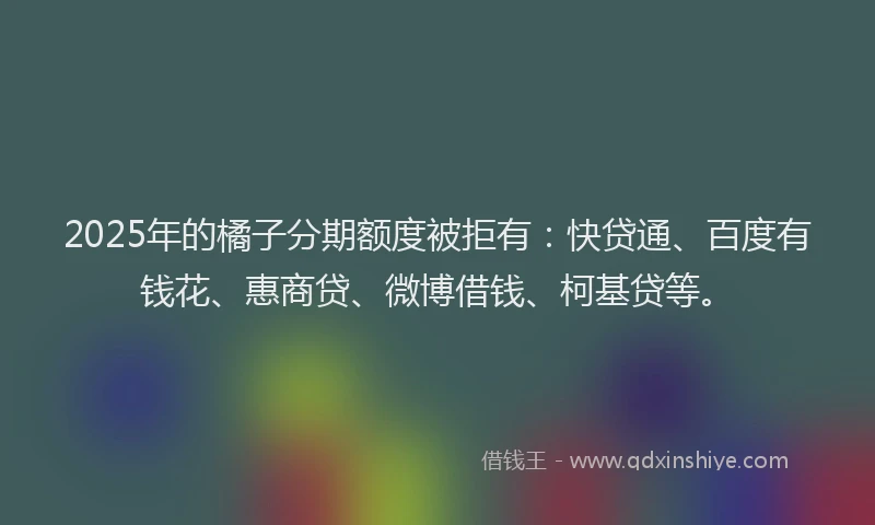 2025年的橘子分期额度被拒有：快贷通、百度有钱花、惠商贷、微博借钱、柯基贷等。