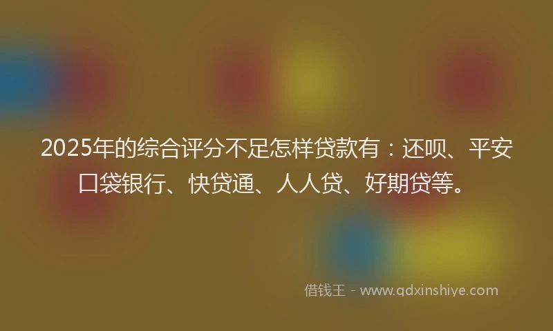 2025年的综合评分不足怎样贷款有：还呗、平安口袋银行、快贷通、人人贷、好期贷等。