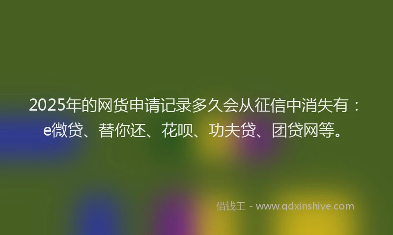 2025年的网货申请记录多久会从征信中消失有：e微贷、替你还、花呗、功夫贷、团贷网等。