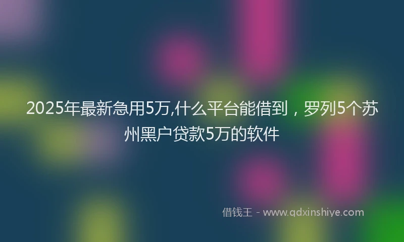 2025年最新急用5万,什么平台能借到，罗列5个苏州黑户贷款5万的软件