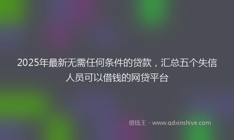 2025年最新无需任何条件的贷款，汇总五个失信人员可以借钱的网贷平台