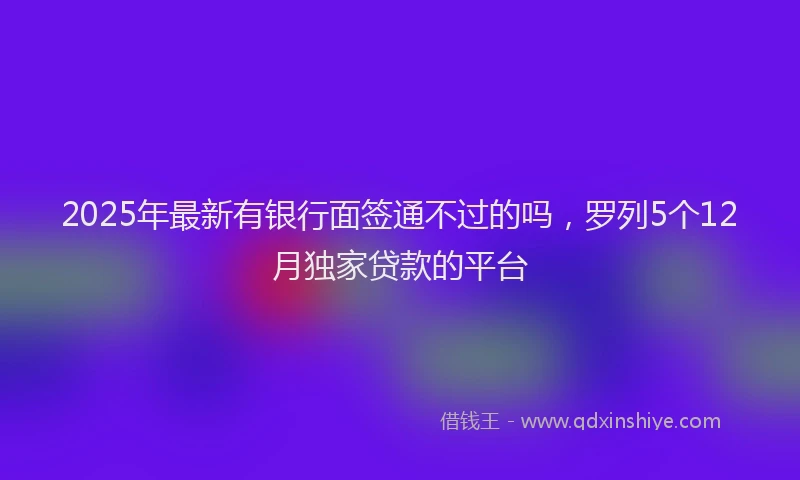 2025年最新有银行面签通不过的吗，罗列5个12月独家贷款的平台