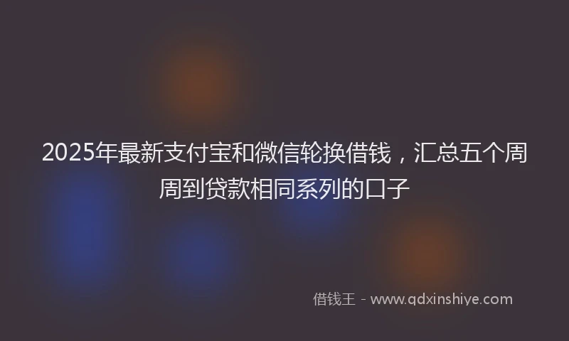 2025年最新支付宝和微信轮换借钱，汇总五个周周到贷款相同系列的口子