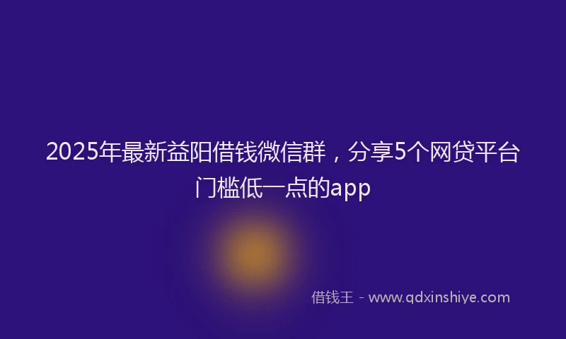 2025年最新益阳借钱微信群，分享5个网贷平台门槛低一点的app