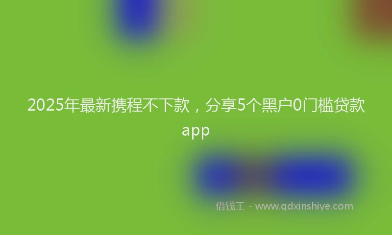 2025年最新携程不下款，分享5个黑户0门槛贷款app